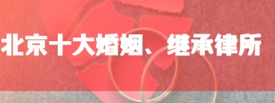 北京十大婚姻继承律师事务所排名：胜诉率高、口碑好的婚姻诉讼律师